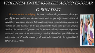 VIOLENCIA ENTRE IGUALES: ACOSO ESCOLAR
O BULLYING
El acoso escolar o bullying "es una conducta de persecución física y/o
psicológica que realiza un alumno contra otro, al que elige como víctima de
repetidos y continuos ataques. Esta acción, negativa e intencionada, coloca a la
víctima en una posición de la que difícilmente podrá salir por sus propios
medios. Su continuidad provoca en las víctimas efectos claramente negativos:
ansiedad, descenso de la autoestima y cuadros depresivos, que dificultan su
integración en el medio escolar y el desarrollo normal de los aprendizaje".
(Dan Olweus, 1983).
 