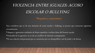 VIOLENCIA ENTRE IGUALES: ACOSO
ESCOLAR O BULLYING
•Requisitos y características
Para considerar que se da una situación de acoso escolar o bullying, es preciso que concurran siguientes
circunstancias:
•Ataques o agresiones realizados de forma repetitiva e incluso fuera del horario escolar
•Gratuidad de la agresión, no se da un conflicto de intereses contrapuestos.
•Es una relación interpersonal que se caracteriza por un desequilibrio real de poder o de fuerza.
 