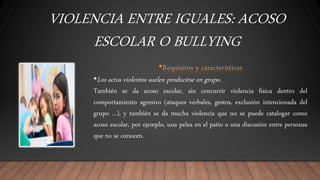 VIOLENCIA ENTRE IGUALES: ACOSO
ESCOLAR O BULLYING
•Requisitos y características
•Los actos violentos suelen producirse en grupo.
También se da acoso escolar, sin concurrir violencia física dentro del
comportamiento agresivo (ataques verbales, gestos, exclusión intencionada del
grupo ...), y también se da mucha violencia que no se puede catalogar como
acoso escolar, por ejemplo, una pelea en el patio o una discusión entre personas
que no se conocen.
 
