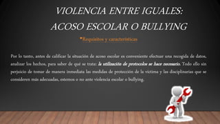 VIOLENCIA ENTRE IGUALES:
ACOSO ESCOLAR O BULLYING
•Requisitos y características
Por lo tanto, antes de calificar la situación de acoso escolar es conveniente efectuar una recogida de datos,
analizar los hechos, para saber de qué se trata: la utilización de protocolos se hace necesario. Todo ello sin
perjuicio de tomar de manera inmediata las medidas de protección de la víctima y las disciplinarias que se
consideren más adecuadas, estemos o no ante violencia escolar o bullying.
 