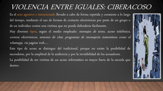 VIOLENCIA ENTRE IGUALES: CIBERACOSO
Es el acto agresivo e intencionado llevado a cabo de forma repetida y constante a lo largo
del tiempo, mediante el uso de formas de contacto electrónicas por parte de un grupo o
de un individuo contra una víctima que no puede defenderse fácilmente.
Hay diversos tipos, según el medio empleado: mensajes de texto, acoso telefónico,
correos electrónicos, sesiones de chat, programas de mensajería instantánea como el
whatsapp, vía página web,….
Este tipo de acoso se distingue del tradicional, porque no existe la posibilidad de
esconderse, por la amplitud de la audiencia y por la invisibilidad de los acosadores.
La posibilidad de ser víctima de un acoso informático es mayor fuera de la escuela que
dentro.
 