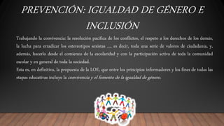 PREVENCIÓN: IGUALDAD DE GÉNERO E
INCLUSIÓN
Trabajando la convivencia: la resolución pacífica de los conflictos, el respeto a los derechos de los demás,
la lucha para erradicar los estereotipos sexistas ..., es decir, toda una serie de valores de ciudadanía, y,
además, hacerlo desde el comienzo de la escolaridad y con la participación activa de toda la comunidad
escolar y en general de toda la sociedad.
Esta es, en definitiva, la propuesta de la LOE, que entre los principios informadores y los fines de todas las
etapas educativas incluye la convivencia y el fomento de la igualdad de género.
 
