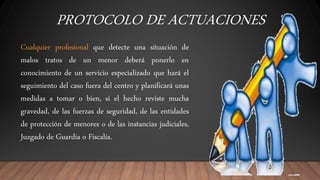 PROTOCOLO DE ACTUACIONES
Cualquier profesional que detecte una situación de
malos tratos de un menor deberá ponerlo en
conocimiento de un servicio especializado que hará el
seguimiento del caso fuera del centro y planificará unas
medidas a tomar o bien, si el hecho reviste mucha
gravedad, de las fuerzas de seguridad, de las entidades
de protección de menores o de las instancias judiciales,
Juzgado de Guardia o Fiscalía.
 