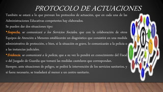 PROTOCOLO DE ACTUACIONES
También se estará a lo que prevean los protocolos de actuación, que en cada una de las
Administraciones Educativas competentes hay elaborados.
Se pueden dar dos situaciones tipo:
•Sospecha, se comunicará a los Servicios Sociales, que con la colaboración de otros
Equipos de Atención a Menores establecerán un diagnóstico que consistirá en una medida
administrativa de protección, o bien, si la situación es grave, lo comunicarán a la policía o
a las instancias judiciales.
•Evidencia, se comunicará a la policía, que a su vez lo pondrá en conocimiento del Fiscal
o del Juzgado de Guardia que tomará las medidas cautelares que correspondan.
Siempre, ante situaciones de peligro, se pedirá la intervención de los servicios sanitarios, y
si fuera necesario, se trasladará al menor a un centro sanitario.
 