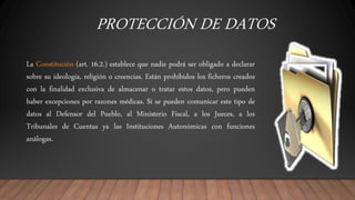 PROTECCIÓN DE DATOS
La Constitución (art. 16.2.) establece que nadie podrá ser obligado a declarar
sobre su ideología, religión o creencias. Están prohibidos los ficheros creados
con la finalidad exclusiva de almacenar o tratar estos datos, pero pueden
haber excepciones por razones médicas. Sí se pueden comunicar este tipo de
datos al Defensor del Pueblo, al Ministerio Fiscal, a los Jueces, a los
Tribunales de Cuentas ya las Instituciones Autonómicas con funciones
análogas.
 