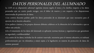 DATOS PERSONALES DEL ALUMNADO
La LOE en su disposición adicional vigésima tercera regula el tema y lo clarifica respecto a los datos
personales que un centro puede recoger, con el deber de reserva y con respecto a las disposiciones
mencionadas de protección de datos.
1.Los centros docentes podrán pedir los datos personales de su alumnado que sean necesarios para el
ejercicio de su función educativa.
2.Los padres o tutores y los propios alumnos deberán colaborar en la obtención de la información a que se
refiere este artículo.
3.En el tratamiento de los datos del alumnado se aplicarán normas técnicas y organizativas que garanticen
su seguridad y confidencialidad.
4.La cesión de los datos, incluidas las de carácter reservado, necesarias para el sistema educativo, se realizará
preferentemente por vía telemática y estará sujeta a la legislación en materia de protección de datos de
carácter personal.
 
