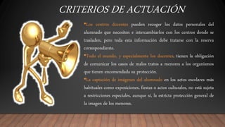 CRITERIOS DE ACTUACIÓN
•Los centros docentes pueden recoger los datos personales del
alumnado que necesiten e intercambiarlos con los centros donde se
trasladen, pero toda esta información debe tratarse con la reserva
correspondiente.
•Todo el mundo, y especialmente los docentes, tienen la obligación
de comunicar los casos de malos tratos a menores a los organismos
que tienen encomendada su protección.
•La captación de imágenes del alumnado en los actos escolares más
habituales como exposiciones, fiestas o actos culturales, no está sujeta
a restricciones especiales, aunque sí, la estricta protección general de
la imagen de los menores.
 