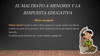 EL MALTRATO A MENORES Y LA
RESPUESTA EDUCATIVA
Marco conceptual
Maltrato infantil: Cuando un niño es física, psíquica y/o sexual o padece una falta de
cuidados por parte de las personas o de las instituciones de las que depende para su
desarrollo.
El maltrato puede producirse por: acción, omisión o negligencia.
 