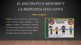 EL MALTRATO A MENORES Y
LA RESPUESTA EDUCATIVA
Marco conceptual
Violencia: Todas las formas de violencia física o
mental, lesiones, abusos, abandono o trato
negligente, maltrato o explotación, incluyendo
los abusos sexuales, físicos o mentales, mientras
esté bajo la tutela de sus padres, tutores legales o
de cualquier persona que tenga la tutela.
 