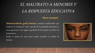 EL MALTRATO A MENORES Y
LA RESPUESTA EDUCATIVA
Marco conceptual
Ablación/mutilación genital femenina: prácticas tradicionales que
implican la extirpación total o parcial de los genitales femeninos u
otras agresiones a los órganos genitales de las mujeres con fines no
terapéuticos.
Desde el punto de vista penal puede constituir un delito de
lesiones.
 