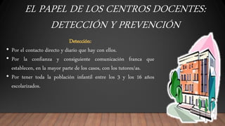 EL PAPEL DE LOS CENTROS DOCENTES:
DETECCIÓN Y PREVENCIÓN
Detección:
• Por el contacto directo y diario que hay con ellos.
• Por la confianza y consiguiente comunicación franca que
establecen, en la mayor parte de los casos, con los tutores/as.
• Por tener toda la población infantil entre los 3 y los 16 años
escolarizados.
 