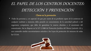 EL PAPEL DE LOS CENTROS DOCENTES:
DETECCIÓN Y PREVENCIÓN
Claves en la prevención
• Todas las personas y, en especial, los que por razón de su profesión sepan de la existencia de
cualquier maltrato a menores, debe ponerlo en conocimiento de la autoridad judicial o del
organismo competente, que debe de garantizar la reserva absoluta y el anonimato del
comunicante. Así se dispone en la LO 1/1996 de Protección Jurídica del Menor (artículo 13) y
con contenido similar encontraríamos artículos a las Leyes de protección de menores de todas
las CCAA.
 