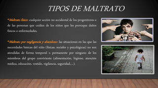 TIPOS DE MALTRATO
•Maltrato físico: cualquier acción no accidental de los progenitores o
de las personas que cuidan de los niños que les provoque daños
físicos o enfermedades.
•Maltrato por negligencia y abandono: las situaciones en las que las
necesidades básicas del niño (físicas, sociales y psicológicas) no son
atendidas de forma temporal o permanente por ninguno de los
miembros del grupo conviviente (alimentación, higiene, atención
médica, educación, vestido, vigilancia, seguridad,…).
 