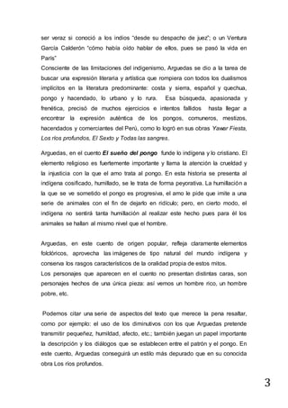3
ser veraz si conoció a los indios “desde su despacho de juez”; o un Ventura
García Calderón “cómo había oído hablar de ellos, pues se pasó la vida en
París”
Consciente de las limitaciones del indigenismo, Arguedas se dio a la tarea de
buscar una expresión literaria y artística que rompiera con todos los dualismos
implícitos en la literatura predominante: costa y sierra, español y quechua,
pongo y hacendado, lo urbano y lo rura. Esa búsqueda, apasionada y
frenética, precisó de muchos ejercicios e intentos fallidos hasta llegar a
encontrar la expresión auténtica de los pongos, comuneros, mestizos,
hacendados y comerciantes del Perú, como lo logró en sus obras Yawar Fiesta,
Los ríos profundos, El Sexto y Todas las sangres.
Arguedas, en el cuento El sueño del pongo funde lo indígena y lo cristiano. El
elemento religioso es fuertemente importante y llama la atención la crueldad y
la injusticia con la que el amo trata al pongo. En esta historia se presenta al
indígena cosificado, humillado, se le trata de forma peyorativa. La humillación a
la que se ve sometido el pongo es progresiva, el amo le pide que imite a una
serie de animales con el fin de dejarlo en ridículo; pero, en cierto modo, el
indígena no sentirá tanta humillación al realizar este hecho pues para él los
animales se hallan al mismo nivel que el hombre.
Arguedas, en este cuento de origen popular, refleja claramente elementos
folclóricos, aprovecha las imágenes de tipo natural del mundo indígena y
conserva los rasgos característicos de la oralidad propia de estos mitos.
Los personajes que aparecen en el cuento no presentan distintas caras, son
personajes hechos de una única pieza: así vemos un hombre rico, un hombre
pobre, etc.
Podemos citar una serie de aspectos del texto que merece la pena resaltar,
como por ejemplo: el uso de los diminutivos con los que Arguedas pretende
transmitir pequeñez, humildad, afecto, etc.; también juegan un papel importante
la descripción y los diálogos que se establecen entre el patrón y el pongo. En
este cuento, Arguedas conseguirá un estilo más depurado que en su conocida
obra Los ríos profundos.
 