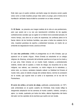 4
Está claro que el cuento contiene una fuerte carga de denuncia social, puede
verse como un texto localista porque trata sobre un pongo, pero el tema de la
humillación del fuerte hacia el débil lo convierten en un texto universal.
En El Sexto se presenta una imagen realista de la vida en una penitenciaria,
pero que quiere ser a su vez una reproducción simbólica de las agudas
contradicciones sociales que se agitan en el interior de la sociedad peruana. Al
mismo tiempo, esa obra es un canto de esperanza, de confianza plena en la
fuerza interior de los hombres humildes, que pese a todos los avatares de la
vida, muestran grandeza de espíritu y solidaridad humanas, en medio de un
ambiente de degradación moral y sevicia criminal.
En Los ríos profundos (1958) el protagonista es el niño Ernesto, que ya
apareció en el cuento «Agua». Ahora Ernesto es estudiante en un colegio
religioso de Abancay, arrancado del ambiente quechua en el que se ha criado y
al que ama. Está inmerso en un mundo hostil, malsano y profundamente
violento, donde sólo le quedan, a modo de refugio, los recuerdos de su vida
indígena, sus valores, sus creencias, su visión mágica de la naturaleza, y,
sobre todo, su música, verdadero baluarte cultural. La fidelidad de Ernesto al
mundo indio, pese al violento empuje del contexto blanco, domina la conclusión
de la novela, que supone todo un canto a la esperanza, en la voz del río
Pachachaca.
El zorro de arriba y el zorro de abajo, publicada, postumamente, en 1971,
está ambientada en el puerto costeño de Chimbote. Esta novela refleja la
desgarrada adaptación de los serranos al mundo costeño, violento, corrupto y
ajeno. La novela, quebrada por todos los lados, alterna fragmentos del diario
del autor con los capítulos de la escritura que sueña con ser novela.
 