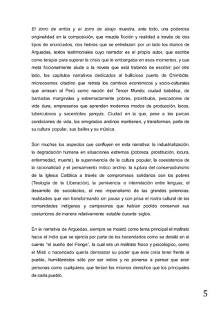 5
El zorro de arriba y el zorro de abajo muestra, ante todo, una poderosa
originalidad en la composición, que mezcla ficción y realidad a través de dos
tipos de enunciados, dos hebras que se entrelazan: por un lado los diarios de
Arguedas, textos testimoniales cuyo narrador es el propio autor, que escribe
como terapia para superar la crisis que le embargaba en esos momentos, y que
meta ficcionalmente alude a la novela que está tratando de escribir; por otro
lado, los capítulos narrativos dedicados al bullicioso puerto de Chimbóte,
microcosmos citadino que retrata los cambios económicos y socio-culturales
que arrasan al Perú como nación del Tercer Mundo; ciudad babélica, de
barriadas marginales y extremadamente pobres, prostíbulos, pescadores de
vida dura, empresarios que aprenden modernos modos de producción, locos,
tuberculosos y sacerdotes yanquis. Ciudad en la que, pese a las parcas
condiciones de vida, los emigrados andinos mantienen, y transforman, parte de
su cultura popular, sus bailes y su música.
Son muchos los aspectos que confluyen en esta narrativa: la industrialización,
la degradación humana en situaciones extremas (pobreza, prostitución, locura,
enfermedad, muerte), la supervivencia de la cultura popular, la coexistencia de
la racionalidad y el pensamiento mítico andino, la ruptura del conservadurismo
de la Iglesia Católica a través de compromisos solidarios con los pobres
(Teología de la Liberación), la pervivencia e interrelación entre lenguas, el
desarrollo de sociolectos, el neo imperialismo de las grandes potencias:
realidades que van transformando sin pausa y con prisa el rostro cultural de las
comunidades indígenas y campesinas que habían podido conservar sus
costumbres de manera relativamente estable durante siglos.
En la narrativa de Arguedas, siempre se mostró como tema principal el maltrato
hacia el indio que se ejercía por parte de los hacendados como se detalló en el
cuento “el sueño del Pongo”, la cual era un maltrato físico y psicológico, como
el Misti o hacendado quería demostrar su poder que éste creía tener frente al
pueblo, humillándolos sólo por ser indios y no ponerse a pensar que eran
personas como cualquiera, que tenían los mismos derechos que los principales
de cada pueblo.
 