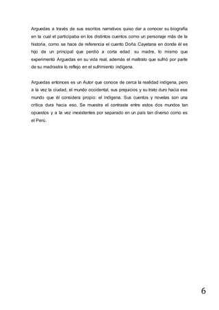6
Arguedas a través de sus escritos narrativos quiso dar a conocer su biografía
en la cual el participaba en los distintos cuentos como un personaje más de la
historia, como se hace de referencia el cuento Doña Cayetana en donde él es
hijo de un principal que perdió a corta edad su madre, lo mismo que
experimentó Arguedas en su vida real, además el maltrato que sufrió por parte
de su madrastra lo reflejo en el sufrimiento indígena.
Arguedas entonces es un Autor que conoce de cerca la realidad indígena, pero
a la vez la ciudad, el mundo occidental, sus prejuicios y su trato duro hacia ese
mundo que él considera propio: el indígena. Sus cuentos y novelas son una
crítica dura hacia eso. Se muestra el contraste entre estos dos mundos tan
opuestos y a la vez inexistentes por separado en un país tan diverso como es
el Perú.
 
