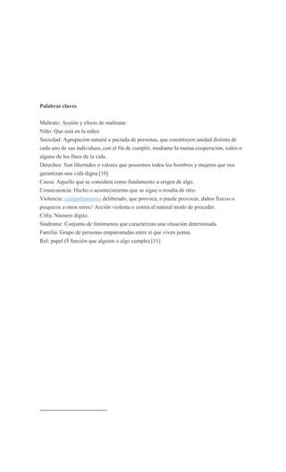 Palabras claves

Maltrato: Acción y efecto de maltratar.
Niño: Que está en la niñez.
Sociedad: Agrupación natural o pactada de personas, que constituyen unidad distinta de
cada uno de sus individuos, con el fin de cumplir, mediante la mutua cooperación, todos o
alguno de los fines de la vida.
Derechos: Son libertades o valores que poseemos todos los hombres y mujeres que nos
garantizan una vida digna.[10]
Causa: Aquello que se considera como fundamento u origen de algo.
Consecuencia: Hecho o acontecimiento que se sigue o resulta de otro.
Violencia: comportamiento deliberado, que provoca, o puede provocar, daños físicos o
psíquicos a otros seres// Acción violenta o contra el natural modo de proceder.
Cifra: Número dígito.
Síndrome: Conjunto de fenómenos que caracterizan una situación determinada.
Familia: Grupo de personas emparentadas entre sí que viven juntas.
Rol: papel (ǁ función que alguien o algo cumple).[11]
 