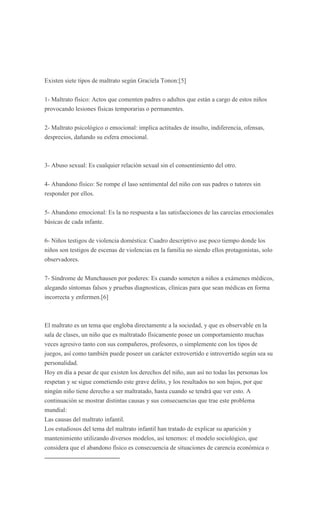 Existen siete tipos de maltrato según Graciela Tonon:[5]


1- Maltrato físico: Actos que comenten padres o adultos que están a cargo de estos niños
provocando lesiones físicas temporarias o permanentes.


2- Maltrato psicológico o emocional: implica actitudes de insulto, indiferencia, ofensas,
desprecios, dañando su esfera emocional.



3- Abuso sexual: Es cualquier relación sexual sin el consentimiento del otro.


4- Abandono físico: Se rompe el laso sentimental del niño con sus padres o tutores sin
responder por ellos.


5- Abandono emocional: Es la no respuesta a las satisfacciones de las carecías emocionales
básicas de cada infante.


6- Niños testigos de violencia doméstica: Cuadro descriptivo ase poco tiempo donde los
niños son testigos de escenas de violencias en la familia no siendo ellos protagonistas, solo
observadores.


7- Síndrome de Munchausen por poderes: Es cuando someten a niños a exámenes médicos,
alegando síntomas falsos y pruebas diagnosticas, clínicas para que sean médicas en forma
incorrecta y enfermen.[6]



El maltrato es un tema que engloba directamente a la sociedad, y que es observable en la
sala de clases, un niño que es maltratado físicamente posee un comportamiento muchas
veces agresivo tanto con sus compañeros, profesores, o simplemente con los tipos de
juegos, así como también puede poseer un carácter extrovertido e introvertido según sea su
personalidad.
Hoy en día a pesar de que existen los derechos del niño, aun así no todas las personas los
respetan y se sigue cometiendo este grave delito, y los resultados no son bajos, por que
ningún niño tiene derecho a ser maltratado, hasta cuando se tendrá que ver esto. A
continuación se mostrar distintas causas y sus consecuencias que trae este problema
mundial:
Las causas del maltrato infantil.
Los estudiosos del tema del maltrato infantil han tratado de explicar su aparición y
mantenimiento utilizando diversos modelos, así tenemos: el modelo sociológico, que
considera que el abandono físico es consecuencia de situaciones de carencia económica o
 