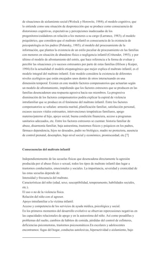 de situaciones de aislamiento social (Wolock y Horowitz, 1984); el modelo cognitivo, que
lo entiende como una situación de desprotección que se produce como consecuencia de
distorsiones cognitivas, expectativas y percepciones inadecuadas de los
progenitores/cuidadores en relación a los menores a su cargo (Larrance, 1983); el modelo
psiquiátrico, que considera que el maltrato infantil es consecuencia de la existencia de
psicopatología en los padres (Polansky, 1985); el modelo del procesamiento de la
información, que plantea la existencia de un estilo peculiar de procesamiento en las familias
con menores en situación de abandono físico o negligencia infantil (Crittender, 1993); y por
último el modelo de afrontamiento del estrés, que hace referencia a la forma de evaluar y
percibir las situaciones y/o sucesos estresantes por parte de estas familias (Hilson y Kuiper,
1994).En la actualidad el modelo etiopatogénico que mejor explica el maltrato infantil, es el
modelo integral del maltrato infantil. Este modelo considera la existencia de diferentes
niveles ecológicos que están encajados unos dentro de otros interactuando en una
dimensión temporal. Existen en este modelo factores compensatorios que actuarían según
un modelo de afrontamiento, impidiendo que los factores estresores que se producen en las
familias desencadenen una respuesta agresiva hacia sus miembros. La progresiva
disminución de los factores compensatorios podría explicar la espiral de violencia
intrafamiliar que se produce en el fenómeno del maltrato infantil. Entre los factores
compensatorios se señalan: armonía marital, planificación familiar, satisfacción personal,
escasos sucesos vitales estresantes, intervenciones terapéuticas familiares, apego
materno/paterno al hijo, apoyo social, buena condición financiera, acceso a programas
sanitarios adecuados, etc. Entre los factores estresores se cuentan: historia familiar de
abuso, disarmonía familiar, baja autoestima, trastornos físicos y psíquicos en los padres,
fármaco dependencia, hijos no deseados, padre no biológico, madre no protectora, ausencia
de control prenatal, desempleo, bajo nivel social y económico, promiscuidad, etc.[7]



Consecuencias del maltrato infantil

Independientemente de las secuelas físicas que desencadena directamente la agresión
producida por el abuso físico o sexual, todos los tipos de maltrato infantil dan lugar a
trastornos conductuales, emocionales y sociales. La importancia, severidad y cronicidad de
las estas secuelas depende de:
Intensidad y frecuencia del maltrato.
Características del niño (edad, sexo, susceptibilidad, temperamento, habilidades sociales,
etc.).
El uso o no de la violencia física.
Relación del niño con el agresor.
Apoyo intrafamiliar a la víctima infantil.
Acceso y competencia de los servicios de ayuda médica, psicológica y social.
En los primeros momentos del desarrollo evolutivo se observan repercusiones negativas en
las capacidades relacionales de apego y en la autoestima del niño. Así como pesadillas y
problemas del sueño, cambios de hábitos de comida, pérdidas del control de esfínteres,
deficiencias psicomotoras, trastornos psicosomáticos.En escolares y adolescentes
encontramos: fugas del hogar, conductas autolesivas, hiperactividad o aislamiento, bajo
 