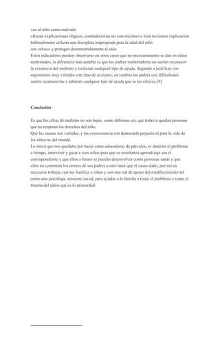 ven al niño como malvado
ofrecen explicaciones ilógicas, contradictorias no convincentes o bien no tienen explicación
habitualmente utilizan una disciplina inapropiada para la edad del niño
son celosos y protegen desmesuradamente al niño
Estos indicadores pueden observarse en otros casos que no necesariamente se dan en niños
maltratados, la diferencia más notable es que los padres maltratadores no suelen reconocer
la existencia del maltrato y rechazan cualquier tipo de ayuda, llegando a justificar con
argumentos muy variados este tipo de acciones; en cambio los padres con dificultades
suelen reconocerlas y admiten cualquier tipo de ayuda que se les ofrezca.[9]




Conclusión

Es que las cifras de maltrato no son bajas, como debieran ser, que todavía quedan personas
que no respetan los derechos del niño.
Que las causas son variadas, y las consecuencia son demasiado perjudicial para la vida de
los niños/as del mundo.
Lo único que nos quedarte por hacer como educadoras de párvulos, es detectar el problema
a tiempo, intervenir y guiar a esos niños para que su enseñanza-aprendizaje sea el
correspondiente y que ellos a futuro se puedan desenvolver como personas sanas y que
ellos no comentan los errores de sus padres u otro tutor que el causo daño, por eso es
necesario trabajar con las familias y niños y con una red de apoyo del establecimiento tal
como una psicóloga, asistente social, para ayudar a la familia a tratar el problema y tratar el
trauma del niños que es lo primordial.
 