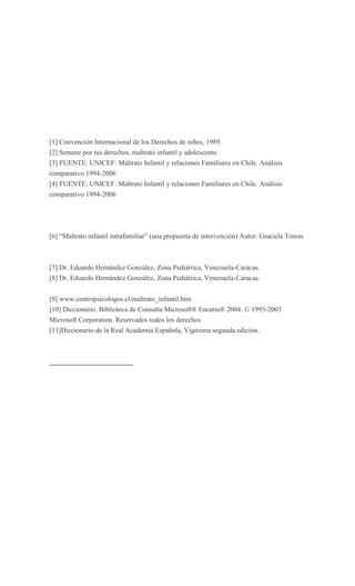 [1] Convención Internacional de los Derechos de niños, 1989.
[2] Semane por tus derechos, maltrato infantil y adolescente.
[3] FUENTE: UNICEF: Maltrato Infantil y relaciones Familiares en Chile. Análisis
comparativo 1994-2006
[4] FUENTE: UNICEF: Maltrato Infantil y relaciones Familiares en Chile. Análisis
comparativo 1994-2006




[6] “Maltrato infantil intrafamiliar” (una propuesta de intervención) Autor: Graciela Tonon.



[7] Dr. Eduardo Hernández González, Zona Pediátrica, Venezuela-Caracas.
[8] Dr. Eduardo Hernández González, Zona Pediátrica, Venezuela-Caracas.


[9] www.centropsicologos.cl/maltrato_infantil.htm
[10] Diccionario. Biblioteca de Consulta Microsoft® Encarta® 2004. © 1993-2003
Microsoft Corporation. Reservados todos los derechos
[11]Diccionario de la Real Academia Española, Vigésima segunda edición.
 