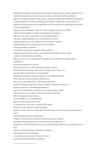 rendimiento académico, deficiencias intelectuales, fracaso escolar, trastorno disociativo de
identidad, delincuencia juvenil, consumo de drogas y alcohol, miedo generalizado,
depresión, rechazo al propio cuerpo, culpa y vergüenza, agresividad, problemas de relación
interpersonalDiversos estudios señalan que el maltrato continúa de una generación a la
siguiente. De forma que un niño maltratado tiene alto riesgo de ser perpetuador de maltrato
en la etapa adulta.[8]
Algunos de los indicadores, entre otros, que se pueden dar son:En el NIÑO:
señales físicas repetidas (morados, magulladuras, quemaduras...)
niños que van sucios, malolientes, con ropa inadecuada, etc.
cansancio o apatía permanente (se suele dormir en el aula)
cambio significativo en la conducta escolar sin motivo aparente
conductas agresivas y/o rabietas severas y persistentes
relaciones hostiles y distantes
actitud hipervigilante (en estado de alerta, receloso,...)
conducta sexual explícita, juego y conocimientos inapropiados para su edad
conducta de masturbación en público
niño que evita ir a casa (permanece más tiempo de lo habitual en el colegio, patio o
alrededores)
tiene pocos amigos en la escuela
muestra poco interés y motivación por las tareas escolares
después del fin de semana vuelve peor al colegio (triste, sucio, etc.)
presenta dolores frecuentes sin causa aparente
problemas alimenticios (niño muy glotón o con pérdida de apetito)
falta a clase de forma reiterada sin justificación
retrasos en el desarrollo físico, emocional e intelectual
presenta conductas antisociales: fugas, vandalismo, pequeños hurtos, etc.
intento de suicidio y sintomatología depresiva
regresiones conductuales (conductas muy infantiles para su edad)
relaciones entre niño y adulto secreta, reservada y excluyente
falta de cuidados médicos básicos
En los PADRES y/o CUIDADORES:
parecen no preocuparse por el niño
no acuden nunca a las citas y reuniones del colegio
desprecian y desvalorizan al niño en público
sienten a su hijo como una "propiedad" ("puedo hacer con mi hijo lo que quiero porque es
mío")
expresan dificultades en su matrimonio
recogen y llevan al niño al colegio sin permitir contactos sociales
los padres están siempre fuera de casa (nunca tienen tiempo para...)
compensan con bienes materiales la escasa relación personal afectiva que mantiene con sus
hijos.
abusan de substancias tóxicas (alcohol y/o drogas)
trato desigual entre los hermanos
no justifican las ausencias de clase de sus hijos
justifican la disciplina rígida y autoritaria
 