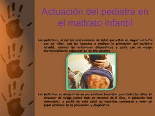 Actuación del pediatra en el maltrato infantilLos pediatras, al ser los profesionales de salud que están en mayor contacto con los niños, son los llamados a realizar la prevención del maltrato infantil, además de establecer diagnósticos y junto con un equipo multidisciplinario colaborar en su tratamiento.Los pediatras se encuentran en una posición favorable para detectar niños en situación de riesgo (sobre todo en menores de 5 años, la población más vulnerable), a partir de esta edad los maestros comienzan a tener un papel principal en la prevención y diagnóstico.