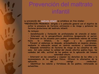 Prevención del maltrato infantilLa prevención del maltrato infantil se establece en tres niveles:*PREVENCIÓN PRIMARIA: dirigida a la población general con el objetivo de evitar la presencia de factores estresores o de riesgo y potenciar los factores protectores del maltrato infantil.	Se incluyen: 	• Sensibilización y formación de profesionales de atención al menor.• Intervenir en la psicoprofilaxis obstétrica (preparación al parto).• Intervenir en las escuelas para padres, promoviendo valores de estima hacia la infancia, la mujer y la paternidad.• Prevenir el embarazo no deseado, principalmente en mujeres jóvenes, mediante la educación sexual en centros escolares y asistenciales.• Búsqueda sistemática de factores de riesgo en las consultas de niño sano. Así como evaluar la calidad del vínculo afectivo padres-hijos, los cuidados del niño, actitud de los padres en la aplicación del binomio autoridad-afecto.• Intervenir en las consultas y exponer los derechos de los niños y la inconveniencia de los castigos físicos. Ofrecer la alternativa de la aplicación del castigo conductual.• Identificar los valores y fortalezas de los padres, reforzando su autoestima.