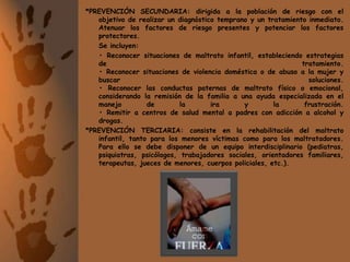 *PREVENCIÓN SECUNDARIA: dirigida a la población de riesgo con el objetivo de realizar un diagnóstico temprano y un tratamiento inmediato. Atenuar los factores de riesgo presentes y potenciar los factores protectores.	Se incluyen:	• Reconocer situaciones de maltrato infantil, estableciendo estrategias de tratamiento.• Reconocer situaciones de violencia doméstica o de abuso a la mujer y buscar soluciones.• Reconocer las conductas paternas de maltrato físico o emocional, considerando la remisión de la familia a una ayuda especializada en el manejo de la ira y la frustración.• Remitir a centros de salud mental a padres con adicción a alcohol y drogas.*PREVENCIÓN TERCIARIA: consiste en la rehabilitación del maltrato infantil, tanto para los menores víctimas como para los maltratadores. Para ello se debe disponer de un equipo interdisciplinario (pediatras, psiquiatras, psicólogos, trabajadores sociales, orientadores familiares, terapeutas, jueces de menores, cuerpos policiales, etc.).