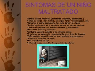 SINTOMAS DE UN NIÑO MALTRATADO	*Señales físicas repetidas (moretones, rasguños, quemaduras…)*Niñas(os) sucios, mal olientes, con ropas rotas y desabrigadas, etc.*Cansancio o apatía permanente (se suele dormir en clases)*Cambio significativo en la conducta escolar sin motivo aparente*Conductas agresivas y/o rabietas severas y persistentes*Relaciones hostiles y distantes*Conducta agresiva, rebelde o en extremo sumisa*Trastornos de desarrollo, especialmente en el área del lenguaje*Enfermedades repetidas que no son atendidas adecuadamente*Ausencia a controles de salud*Alto ausentismo escolar*Niñas(os) solas, con falta de supervisión de adultos