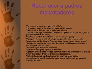 Reconocer a padres maltratadores	*Parecen no preocuparse por el/la niño/a*No acuden nunca a las citas o reuniones del colegio*Desprecian o desvalorizan al niño/a en público*Sienten a su hijo/a como una "propiedad" (puedo hacer con mi hijo/a lo que quiero porque es mío/a)*Pueden presentar dificultades en su relación de pareja*Recogen y llevan al niño al colegio sin permitir contactos sociales*Los padres están siempre fuera de casa (nunca tienen tiempo para…)*Compensan con bienes materiales la escasa relación personal afectiva que mantiene con sus hijos*Trato desigual entre los hermanos*Justifican disciplina rígida y autoritaria*Ofrecen explicaciones ilógicas, contradictorias no convincentes o bien no tienen explicación frente a situaciones sospechosas.*Estos indicadores pueden observarse en otros casos que no necesariamente son de maltrato, pero son un indicio que nos permite ponernos en alerta.