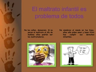 El maltrato infantil es problema de todosNo siembres el miedo en tus hijos, ellos sólo piden amor y buen trato has cumplir sus derechos infantiles.No los callen, denuncien. Si no paran el maltrato el día de mañana ellos podrán ser los maltratadores.