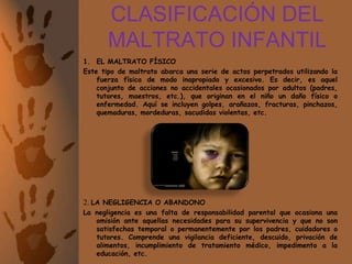CLASIFICACIÓN DEL MALTRATO INFANTILEL MALTRATO FÍSICOEste tipo de maltrato abarca una serie de actos perpetrados utilizando la fuerza física de modo inapropiado y excesivo. Es decir, es aquel conjunto de acciones no accidentales ocasionados por adultos (padres, tutores, maestros, etc.), que originan en el niño un daño físico o enfermedad. Aquí se incluyen golpes, arañazos, fracturas, pinchazos, quemaduras, mordeduras, sacudidas violentas, etc.2. LA NEGLIGENCIA O ABANDONOLa negligencia es una falta de responsabilidad parental que ocasiona una omisión ante aquellas necesidades para su supervivencia y que no son satisfechas temporal o permanentemente por los padres, cuidadores o tutores. Comprende una vigilancia deficiente, descuido, privación de alimentos, incumplimiento de tratamiento médico, impedimento a la educación, etc.