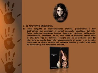 3. EL MALTRATO EMOCIONALEs aquel conjunto de manifestaciones crónicas, persistentes y muy destructivas que amenazan el normal desarrollo psicológico del niño. Estas conductas comprenden insultos, desprecios, rechazos, indiferencia, confinamientos, amenazas, en fin, toda clase de hostilidad verbal hacia el niño. Este tipo de maltrato, ocasiona que en los primeros años del niño, éste no pueda desarrollar adecuadamente el apego, y en los años posteriores se sienta excluido del ambiente familiar y social, afectando su autoestima y sus habilidades sociales.