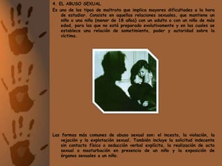 4. EL ABUSO SEXUALEs uno de los tipos de maltrato que implica mayores dificultades a la hora de estudiar. Consiste en aquellas relaciones sexuales, que mantiene un niño o una niña (menor de 18 años) con un adulto o con un niño de más edad, para las que no está preparado evolutivamente y en las cuales se establece una relación de sometimiento, poder y autoridad sobre la víctima.Las formas más comunes de abuso sexual son: el incesto, la violación, la vejación y la explotación sexual. También incluye la solicitud indecente sin contacto físico o seducción verbal explícita, la realización de acto sexual o masturbación en presencia de un niño y la exposición de órganos sexuales a un niño.