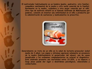 El maltratador habitualmente es un hombre (padre, padrastro, otro familiar, compañero sentimental de la madre u otro varón conocido de la familia). Raramente es la madre, cuidadora u otra mujer conocida por el niño.Otro tipo de maltrato infantil es el llamado Sindrome de Münchausen por poderes, consiste en inventar una enfermedad en el niño o producirla por la administración de sustancias y medicamentos no prescritos. Generalmente se trata de un niño en la edad de lactante-preescolar (edad media de 3 años). Los signos y síntomas aparecen solamente en presencia de la madre (habitualmente el perpetrador del abuso), son de causa inexplicable y los exámenes complementarios no aclaran el diagnóstico. Este sindrome presenta una mortalidad entre 10-20%, y su impacto a largo plazo puede dar lugar a desórdenes psicológicos, emocionales y conductuales.