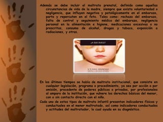 Además se debe incluir el maltrato prenatal, definido como aquellas circunstancias de vida de la madre, siempre que exista voluntariedad o negligencia, que influyen negativa y patológicamente en el embarazo, parto y repercuten en el feto. Tales como: rechazo del embarazo, falta de control y seguimiento médico del embarazo, negligencia personal en la alimentación e higiene, medicaciones excesivas o no prescritas, consumo de alcohol, drogas y tabaco, exposición a radiaciones, y otras.En los últimos tiempos se habla de maltrato institucional, que consiste en cualquier legislación, programa o procedimiento, ya sea por acción o por omisión, procedente de poderes públicos o privados, por profesionales al amparo de la institución, que vulnere los derechos básicos del menor, con o sin contacto directo con el niño.Cada uno de estos tipos de maltrato infantil presentan indicadores físicos y conductuales en el menor maltratado, así como indicadores conductuales y actitudes del maltratador, lo cual ayuda en su diagnóstico.