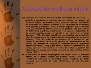 Causas del maltrato infantilLos estudiosos del tema del maltrato infantil han tratado de explicar su     aparición y mantenimiento utilizando diversos modelos, así tenemos: el modelo sociológico, que considera que el abandono físico es consecuencia de situaciones de carencia económica o de situaciones de aislamiento social (Wolock y Horowitz, 1984); el modelo cognitivo, que lo entiende como una situación de desprotección que se produce como consecuencia de distorsiones cognitivas, expectativas y percepciones inadecuadas de los progenitores/cuidadores en relación a los menores a su cargo (Larrance, 1983); el modelo psiquiátrico, que considera que el maltrato infantil es consecuencia de la existencia de psicopatología en los padres (Polansky, 1985); el modelo del procesamiento de la información, que plantea la existencia de un estilo peculiar de procesamiento en las familias con menores en situación de abandono físico o negligencia infantil (Crittender, 1993); y por último el modelo de afrontamiento del estrés, que hace referencia a la forma de evaluar y percibir las situaciones y/o sucesos estresantes por parte de estas familias (Hilson y Kuiper, 1994).En la actualidad el modelo etiopatogénico que mejor explica el maltrato infantil, es el modelo integral del maltrato infantil. Este modelo considera la existencia de diferentes niveles ecológicos que están encajados unos dentro de otros interactuando en una dimensión temporal. 