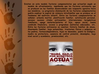 Existen en este modelo factores compensatorios que actuarían según un modelo de afrontamiento, impidiendo que los factores estresores que se producen en las familias desencadenen una respuesta agresiva hacia sus miembros. La progresiva disminución de los factores compensatorios podría explicar la espiral de violencia intrafamiliar que se produce en el fenómeno del maltrato infantil. Entre los factores compensatorios se señalan: armonía marital, planificación familiar, satisfacción personal, escasos sucesos vitales estresantes, intervenciones terapéuticas familiares, apego materno/paterno al hijo, apoyo social, buena condición financiera, acceso a programas sanitarios adecuados, etc. Entre los factores estresores se cuentan: historia familiar de abuso, disarmonía familiar, baja autoestima, trastornos físicos y psíquicos en los padres, farmacodependencia, hijos no deseados, padre no biológico, madre no protectora, ausencia de control prenatal, desempleo, bajo nivel social y económico, promiscuidad, etc.