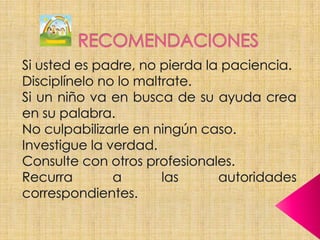 RECOMENDACIONESSi usted es padre, no pierda la paciencia.Disciplínelo no lo maltrate.Si un niño va en busca de su ayuda crea en su palabra.No culpabilizarle en ningún caso.Investigue la verdad.Consulte con otros profesionales.Recurra a las autoridades correspondientes.