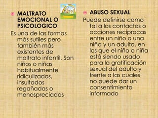 ABUSO SEXUALPuede definirse como tal a los contactos o acciones recíprocas entre un niño o una niña y un adulto, en los que el niño o niña está siendo usado para la gratificación sexual del adulto y frente a las cuales no puede dar un consentimiento informadoMALTRATO EMOCIONAL O PSICOLOGICOEs una de las formas más sutiles pero también más existentes de maltrato infantil. Son niños o niñas habitualmente ridiculizados, insultados regañadas o menospreciadas. 