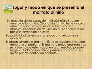 Lugar y modo en que se presenta el maltrato al niñoLa mayoría de los casos de maltrato infantil ocurre dentro de la familia. Cuando la familia tiene vínculos estrechos con otros pariente, tales como los abuelos, la condición de un niño puede salir a la luz por la intervención de estos.La posibilidad de encontrarse con una relación de maltrato.El abuso sexual y el maltrato físico se revelan al medico general o al pediatra. El maltrato emocional rara vez se presenta de este modo, en gran medida porque surge la duda acerca de la persona apropiada en quien puede confiar un pariente.