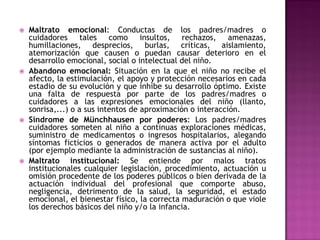    Maltrato emocional: Conductas de los padres/madres o
    cuidadores tales como insultos, rechazos, amenazas,
    humillaciones, desprecios, burlas, críticas, aislamiento,
    atemorización que causen o puedan causar deterioro en el
    desarrollo emocional, social o intelectual del niño.
   Abandono emocional: Situación en la que el niño no recibe el
    afecto, la estimulación, el apoyo y protección necesarios en cada
    estadio de su evolución y que inhibe su desarrollo óptimo. Existe
    una falta de respuesta por parte de los padres/madres o
    cuidadores a las expresiones emocionales del niño (llanto,
    sonrisa,...) o a sus intentos de aproximación o interacción.
   Síndrome de Münchhausen por poderes: Los padres/madres
    cuidadores someten al niño a continuas exploraciones médicas,
    suministro de medicamentos o ingresos hospitalarios, alegando
    síntomas ficticios o generados de manera activa por el adulto
    (por ejemplo mediante la administración de sustancias al niño).
   Maltrato institucional: Se entiende por malos tratos
    institucionales cualquier legislación, procedimiento, actuación u
    omisión procedente de los poderes públicos o bien derivada de la
    actuación individual del profesional que comporte abuso,
    negligencia, detrimento de la salud, la seguridad, el estado
    emocional, el bienestar físico, la correcta maduración o que viole
    los derechos básicos del niño y/o la infancia.
 
