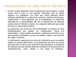    El niño no sabe defenderse ante las agresiones de los adultos, no pide
    ayuda, esto lo sitúa en una posición vulnerable ante un adulto
    agresivo y/o negligente. Los niños que sufren maltrato tienen
    múltiples problemas en su desarrollo evolutivo, déficits emocionales,
    conductuales y socio-cognitivos que le imposibilitan un desarrollo
    adecuado de su personalidad. De ahí la importancia de detectar
    cuanto antes el maltrato y buscar una respuesta adecuada que ayude
    al niño en su desarrollo evolutivo.
    Los problemas que tienen los niños maltratados se traducen en unas
    manifestaciones que pueden ser conductuales, físicas y/o
    emocionales. A estas señales de alarma o pilotos de atención es a lo
    que llamamos indicadores, ya que nos pueden "indicar" una situación
    de riesgo o maltrato.
    A continuación exponemos una serie de indicadores que nos pueden
    ayudar en nuestra observación, sin embargo hay que tener en cuenta
    que éstos por sí solos no son suficientes para demostrar la existencia
    de maltrato sino que además debemos considerar la frecuencia de las
    manifestaciones, cómo, dónde y con quién se producen.
 