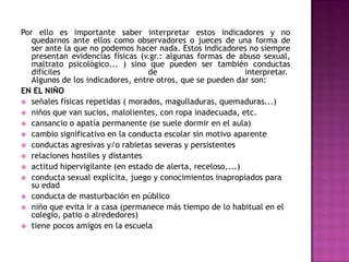 Por ello es importante saber interpretar estos indicadores y no
   quedarnos ante ellos como observadores o jueces de una forma de
   ser ante la que no podemos hacer nada. Estos indicadores no siempre
   presentan evidencias físicas (v.gr.: algunas formas de abuso sexual,
   maltrato psicológico... ) sino que pueden ser también conductas
   difíciles                       de                        interpretar.
   Algunos de los indicadores, entre otros, que se pueden dar son:
EN EL NIÑO
 señales físicas repetidas ( morados, magulladuras, quemaduras...)
 niños que van sucios, malolientes, con ropa inadecuada, etc.
 cansancio o apatía permanente (se suele dormir en el aula)
 cambio significativo en la conducta escolar sin motivo aparente
 conductas agresivas y/o rabietas severas y persistentes
 relaciones hostiles y distantes
 actitud hipervigilante (en estado de alerta, receloso,...)
 conducta sexual explícita, juego y conocimientos inapropiados para
   su edad
 conducta de masturbación en público
 niño que evita ir a casa (permanece más tiempo de lo habitual en el
   colegio, patio o alrededores)
 tiene pocos amigos en la escuela
 
