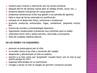    muestra poco interés y motivación por las tareas escolares
   después del fin de semana vuelve peor al colegio (triste, sucio, etc..)
   presenta dolores frecuentes sin causa aparente
   problemas alimenticios (niño muy glotón o con pérdida de apetito)
   falta a clase de forma reiterada sin justificación
   retrasos en el desarrollo físico, emocional e intelectual
   presenta conductas antisociales: fugas, vandalismo, pequeños hurtos,
    etc.
   intento de suicidio y sintomatología depresiva
   regresiones conductuales (conductas muy infantiles para su edad)
   relaciones entre niño y adulto secreta, reservada y excluyente
   falta de cuidados médicos básicos

EN LOS PADRES Y/O CUIDADORES:

   parecen no preocuparse por el niño
   no acuden nunca a las citas y reuniones del colegio
   desprecian y desvalorizan al niño en público
   sienten a su hijo como una "propiedad" ("puedo hacer con mi hijo lo que
    quiero porque es mío")
   expresan dificultades en su matrimonio
   recogen y llevan al niño al colegio sin permitir contactos sociales
 