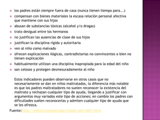    los padres están siempre fuera de casa (nunca tienen tiempo para...)
   compensan con bienes materiales la escasa relación personal afectiva
    que mantiene con sus hijos
   abusan de substancias tóxicas (alcohol y/o drogas)
   trato desigual entre los hermanos
   no justifican las ausencias de clase de sus hijos
   justifican la disciplina rígida y autoritaria
   ven al niño como malvado
   ofrecen explicaciones ilógicas, contradictorias no convincentes o bien no
    tienen explicación
   habitualmente utilizan una disciplina inapropiada para la edad del niño
   son celosos y protegen desmesuradamente al niño

    Estos indicadores pueden observarse en otros casos que no
    necesariamente se dan en niños maltratados, la diferencia más notable
    es que los padres maltratadores no suelen reconocer la existencia del
    maltrato y rechazan cualquier tipo de ayuda, llegando a justificar con
    argumentos muy variados este tipo de acciones; en cambio los padres con
    dificultades suelen reconocerlas y admiten cualquier tipo de ayuda que
    se les ofrezca.
Fuente:http://edicacionespecialpr.tripod.com/id41.html
 