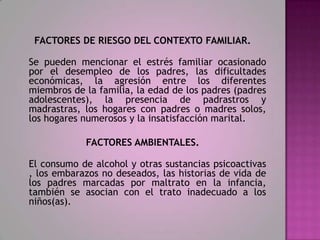 FACTORES DE RIESGO DEL CONTEXTO FAMILIAR.

Se pueden mencionar el estrés familiar ocasionado
por el desempleo de los padres, las dificultades
económicas, la agresión entre los diferentes
miembros de la familia, la edad de los padres (padres
adolescentes), la presencia de padrastros y
madrastras, los hogares con padres o madres solos,
los hogares numerosos y la insatisfacción marital.

            FACTORES AMBIENTALES.

El consumo de alcohol y otras sustancias psicoactivas
, los embarazos no deseados, las historias de vida de
los padres marcadas por maltrato en la infancia,
también se asocian con el trato inadecuado a los
niños(as).
 