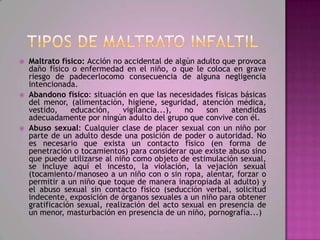    Maltrato físico: Acción no accidental de algún adulto que provoca
    daño físico o enfermedad en el niño, o que le coloca en grave
    riesgo de padecerlocomo consecuencia de alguna negligencia
    intencionada.
   Abandono físico: situación en que las necesidades físicas básicas
    del menor, (alimentación, higiene, seguridad, atención médica,
    vestido,    educación,     vigilancia...),  no    son   atendidas
    adecuadamente por ningún adulto del grupo que convive con él.
   Abuso sexual: Cualquier clase de placer sexual con un niño por
    parte de un adulto desde una posición de poder o autoridad. No
    es necesario que exista un contacto físico (en forma de
    penetración o tocamientos) para considerar que existe abuso sino
    que puede utilizarse al niño como objeto de estimulación sexual,
    se incluye aquí el incesto, la violación, la vejación sexual
    (tocamiento/manoseo a un niño con o sin ropa, alentar, forzar o
    permitir a un niño que toque de manera inapropiada al adulto) y
    el abuso sexual sin contacto físico (seducción verbal, solicitud
    indecente, exposición de órganos sexuales a un niño para obtener
    gratificación sexual, realización del acto sexual en presencia de
    un menor, masturbación en presencia de un niño, pornografía...)
 